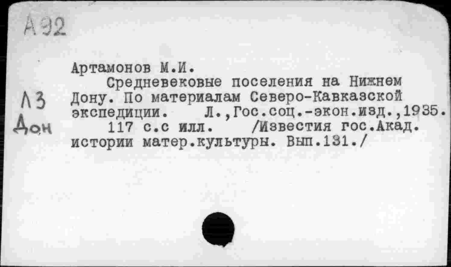 ﻿Артамонов М.И.
Средневековые поселения на Нижнем Л Ъ Дону. По материалам Северо-Кавказской . экспедиции. JI.,Гос.соц.-экон.изд. ,1935. з>рц 117 с.с илл. /Известия гос.Акад, истории матер.культуры. Вып.131./